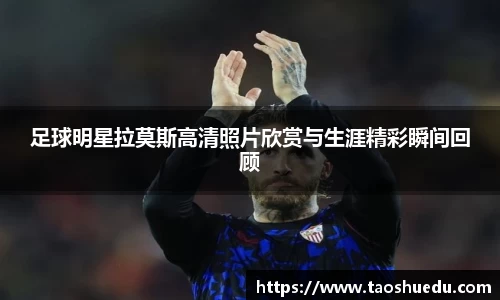 足球明星拉莫斯高清照片欣赏与生涯精彩瞬间回顾