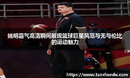 姚明霸气高清瞬间展现篮球巨星风范与无与伦比的运动魅力